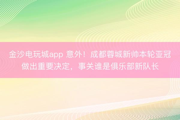 金沙电玩城app 意外！成都蓉城新帅本轮亚冠做出重要决定，事关谁是俱乐部新队长