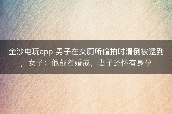 金沙电玩app 男子在女厕所偷拍时滑倒被逮到，女子：他戴着婚戒，妻子还怀有身孕