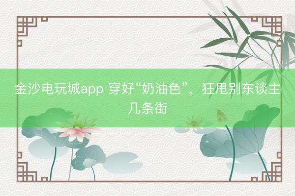 金沙电玩城app 穿好“奶油色”，狂甩别东谈主几条街