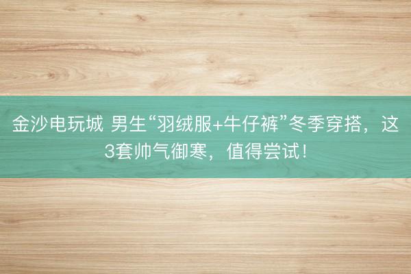 金沙电玩城 男生“羽绒服+牛仔裤”冬季穿搭，这3套帅气御寒，值得尝试！