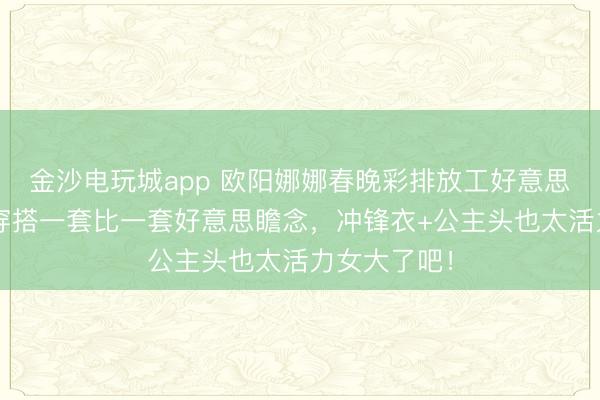 金沙电玩城app 欧阳娜娜春晚彩排放工好意思爆了！3套穿搭一套比一套好意思瞻念，冲锋衣+公主头也太活力女大了吧！