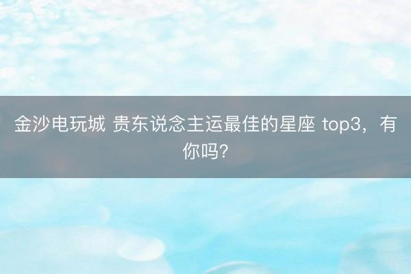 金沙电玩城 贵东说念主运最佳的星座 top3，<a href=