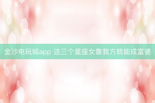 金沙电玩城app 这三个星座女靠我方就能成富婆