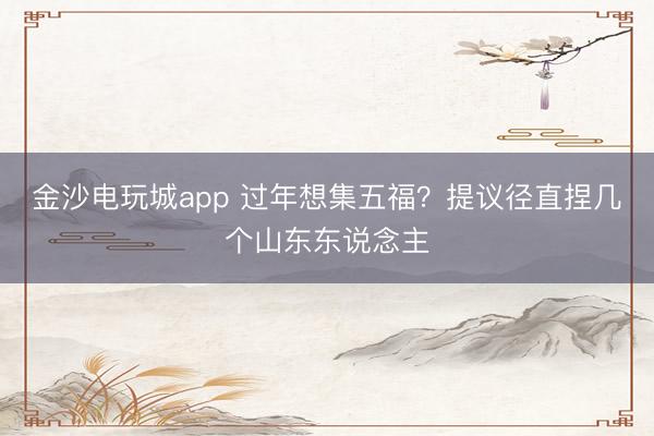 金沙电玩城app 过年想集五福?提议径直捏几个山东东说念主