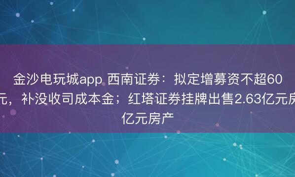 金沙电玩城app 西南证券：拟定增募资不超60亿元，补没收司成本金；红塔证券挂牌出售2.63亿元房产