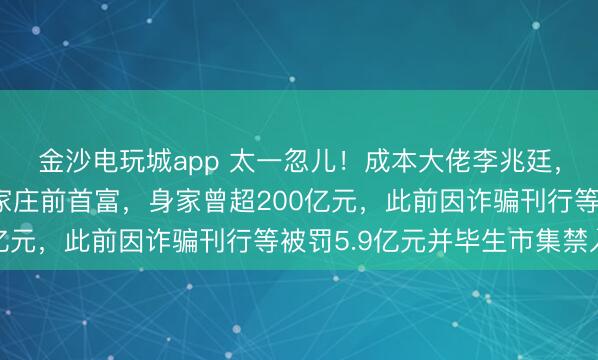 金沙电玩城app 太一忽儿!成本大佬李兆廷,被公安拘留!他是石家庄前首富,身家曾超200亿元,此前因诈骗刊行等被罚5.9亿元并毕生市集禁入