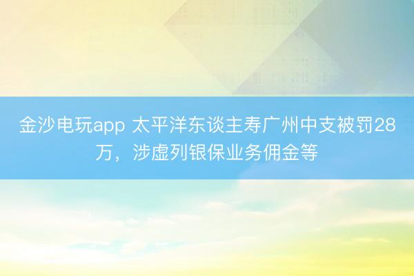 金沙电玩app 太平洋东谈主寿广州中支被罚28万,涉虚列银保业务佣金等