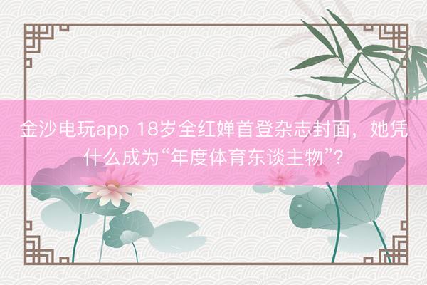 金沙电玩app 18岁全红婵首登杂志封面，她凭什么成为“年度体育东谈主物”？
