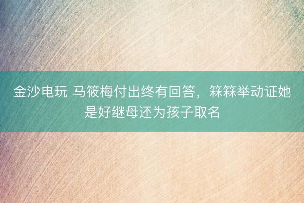 金沙电玩 马筱梅付出终有回答，箖箖举动证她是好继母还为孩子取名
