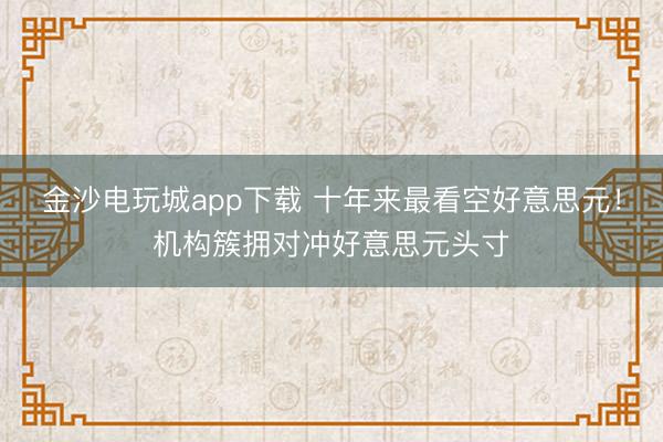 金沙电玩城app下载 十年来最看空好意思元!机构簇拥对冲好意思元头寸