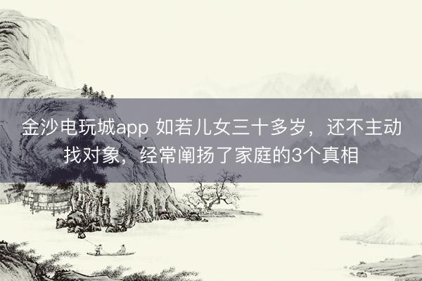金沙电玩城app 如若儿女三十多岁，还不主动找对象，经常阐扬了家庭的3个真相