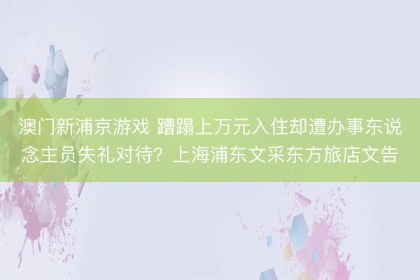 澳门新浦京游戏 蹧蹋上万元入住却遭办事东说念主员失礼对待？上海浦东文采东方旅店文告