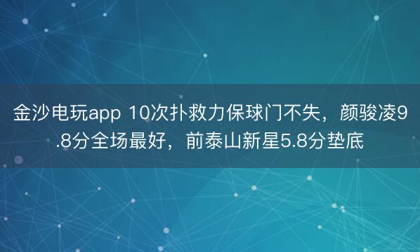 金沙电玩app 10次扑救力保球门不失，颜骏凌9.8分全场最好，前泰山新星5.8分垫底