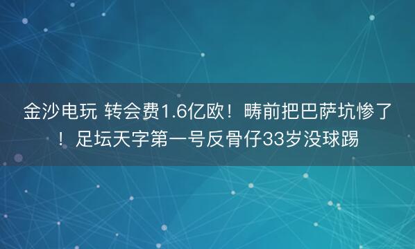 金沙电玩 转会费1.6亿欧！畴前把巴萨坑惨了！足坛天字第一号反骨仔33岁没球踢
