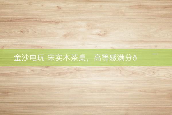 金沙电玩 宋实木茶桌，高等感满分💯