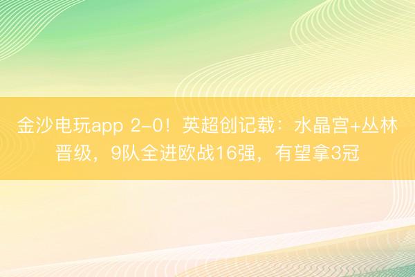 金沙电玩app 2-0！英超创记载：水晶宫+丛林晋级，9队全进欧战16强，有望拿3冠