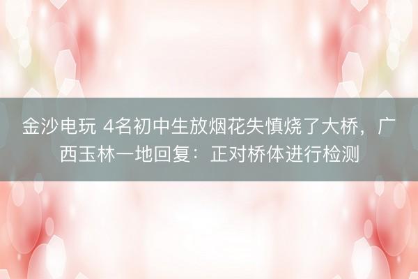 金沙电玩 4名初中生放烟花失慎烧了大桥，广西玉林一地回复：正对桥体进行检测