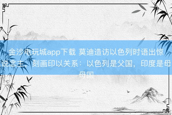 金沙电玩城app下载 莫迪造访以色列时语出惊东说念主,刻画印以关系:以色列是父国,印度是母国