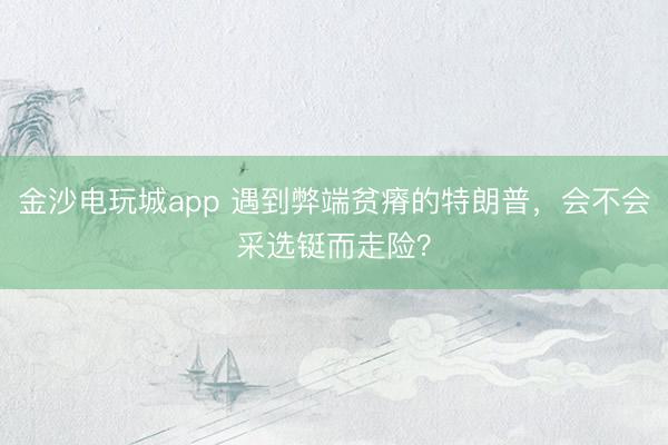 金沙电玩城app 遇到弊端贫瘠的特朗普,会不会采选铤而走险?