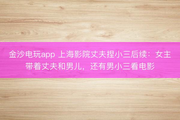 金沙电玩app 上海影院丈夫捏小三后续:女主带着丈夫和男儿,还有男小三看电影