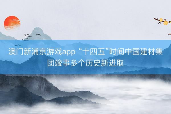 澳门新浦京游戏app “十四五”时间中国建材集团竣事多个历史新进取
