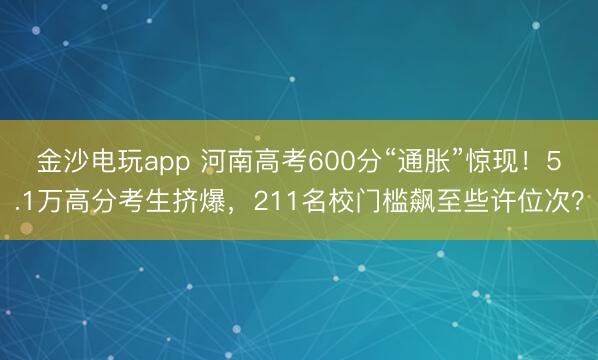 金沙电玩app 河南高考600分“通胀”惊现！5.1万高分考生挤爆，211名校门槛飙至些许位次？