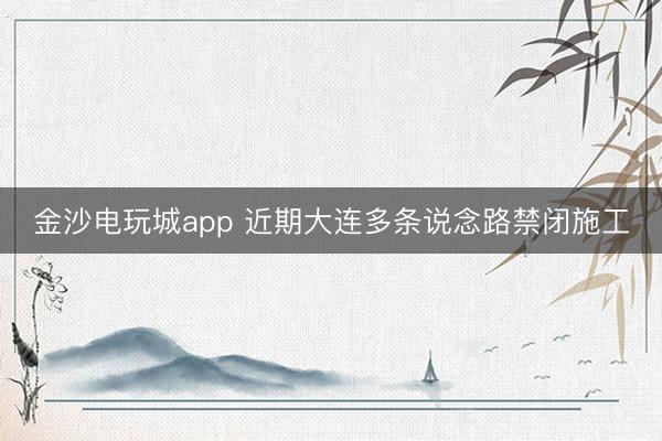 金沙电玩城app 近期大连多条说念路禁闭施工