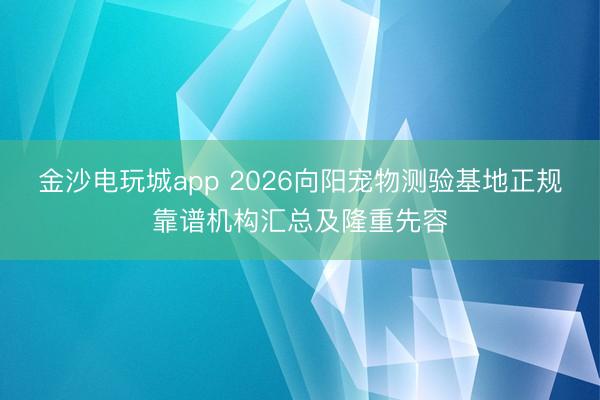 金沙电玩城app 2026向阳宠物测验基地正规靠谱机构汇总及隆重先容