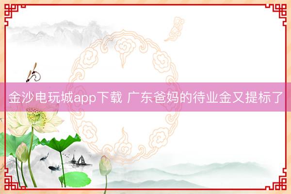 金沙电玩城app下载 广东爸妈的待业金又提标了